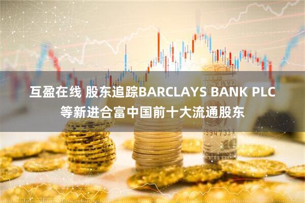 互盈在线 股东追踪BARCLAYS BANK PLC等新进合富中国前十大流通股东
