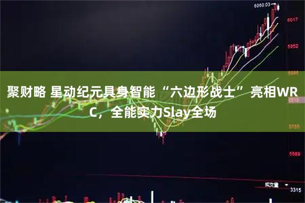 聚财略 星动纪元具身智能 “六边形战士” 亮相WRC，全能实力Slay全场