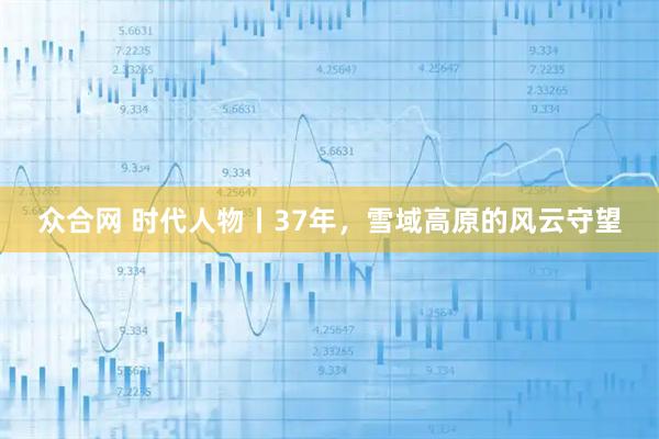 众合网 时代人物丨37年,雪域高原的风云守望