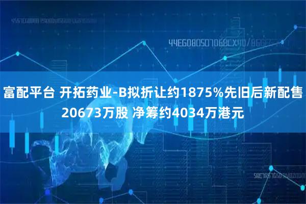富配平台 开拓药业-B拟折让约1875%先旧后新配售20673万股 净筹约4034万港元