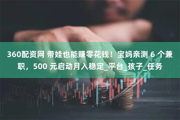 360配资网 带娃也能赚零花钱！宝妈亲测 6 个兼职，500 元启动月入稳定_平台_孩子_任务