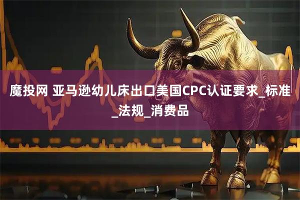 魔投网 亚马逊幼儿床出口美国CPC认证要求_标准_法规_消费品