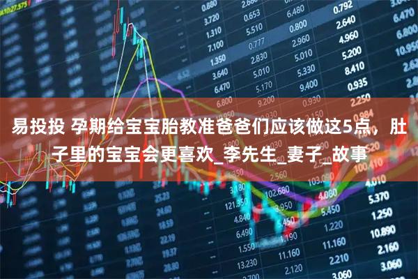 易投投 孕期给宝宝胎教准爸爸们应该做这5点，肚子里的宝宝会更喜欢_李先生_妻子_故事