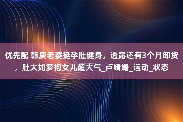 优先配 韩庚老婆挺孕肚健身，透露还有3个月卸货，肚大如箩抱女儿超大气_卢靖姗_运动_状态