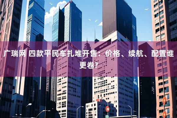 广瑞网 四款平民车扎堆开售：价格、续航、配置谁更卷?