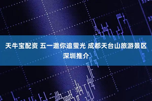 天牛宝配资 五一邀你追萤光 成都天台山旅游景区深圳推介