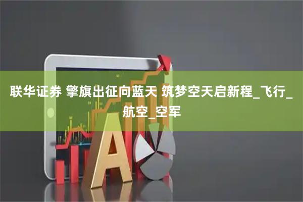 联华证券 擎旗出征向蓝天 筑梦空天启新程_飞行_航空_空军