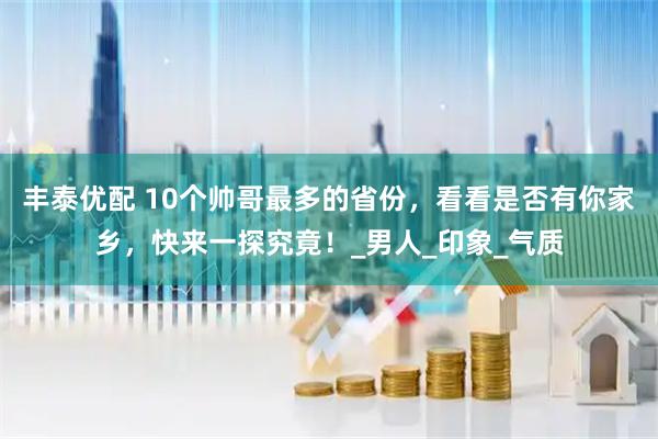 丰泰优配 10个帅哥最多的省份，看看是否有你家乡，快来一探究竟！_男人_印象_气质