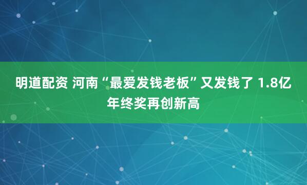 明道配资 河南“最爱发钱老板”又发钱了 1.8亿年终奖再创新高