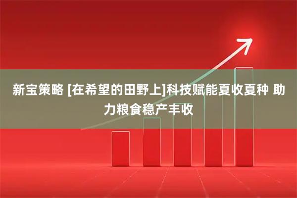 新宝策略 [在希望的田野上]科技赋能夏收夏种 助力粮食稳产丰收