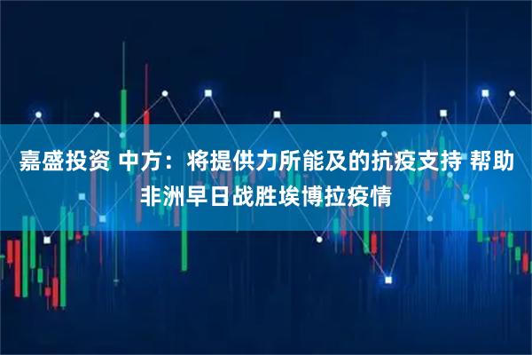 嘉盛投资 中方：将提供力所能及的抗疫支持 帮助非洲早日战胜埃博拉疫情