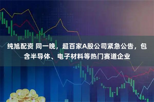 纯旭配资 同一晚，超百家A股公司紧急公告，包含半导体、电子材料等热门赛道企业