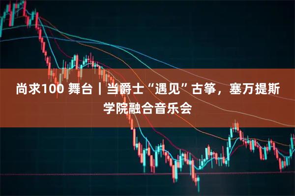 尚求100 舞台｜当爵士“遇见”古筝，塞万提斯学院融合音乐会