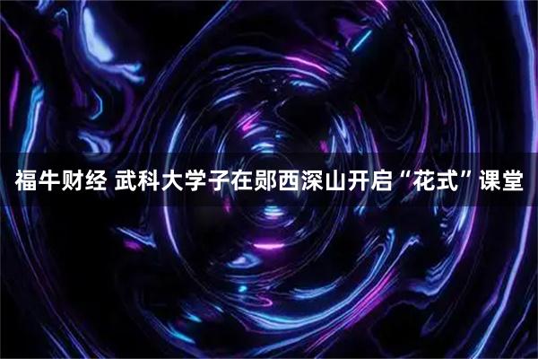 福牛财经 武科大学子在郧西深山开启“花式”课堂