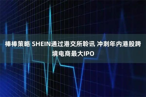 棒棒策略 SHEIN通过港交所聆讯 冲刺年内港股跨境电商最大IPO
