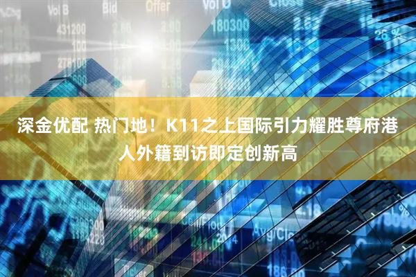 深金优配 热门地！K11之上国际引力耀胜尊府港人外籍到访即定创新高