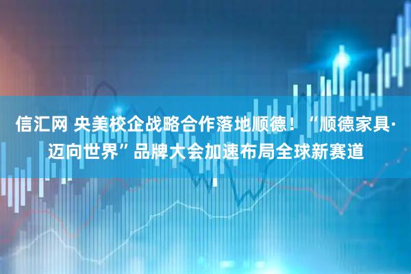 信汇网 央美校企战略合作落地顺德！“顺德家具·迈向世界”品牌大会加速布局全球新赛道