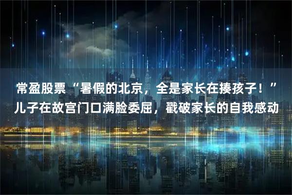常盈股票 “暑假的北京，全是家长在揍孩子！”儿子在故宫门口满脸委屈，戳破家长的自我感动