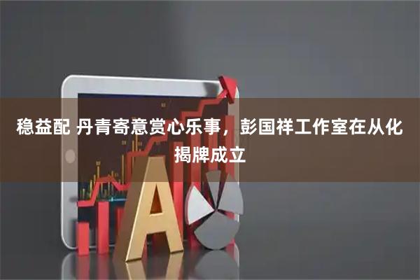 稳益配 丹青寄意赏心乐事，彭国祥工作室在从化揭牌成立