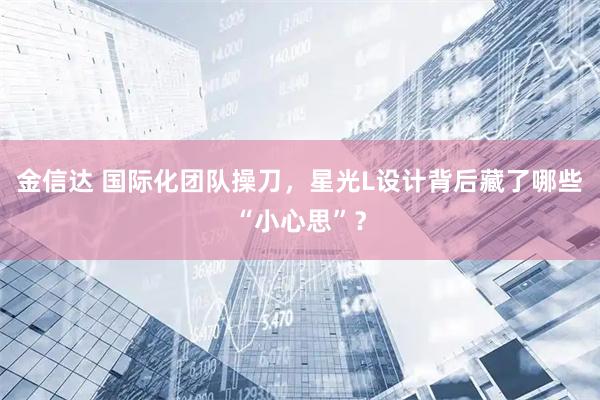 金信达 国际化团队操刀，星光L设计背后藏了哪些“小心思”？